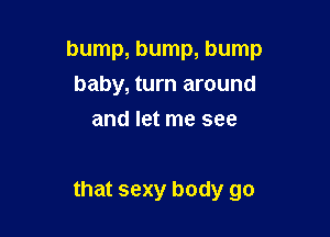 bump, bump, bump
baby, turn around
and let me see

that sexy body go