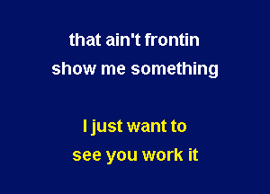 that ain't frontin

show me something

ljust want to
see you work it