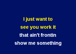 Ijust want to
see you work it
that ain't frontin

show me something