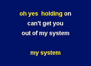 oh yes holding on
can't get you

out of my system

my system
