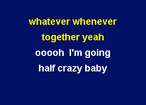 whatever whenever
together yeah
ooooh I'm going

half crazy baby