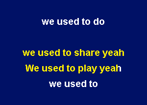 we used to do

we used to share yeah

We used to play yeah

we used to