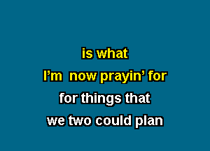 is what

Pm now prayin, for
for things that

we two could plan