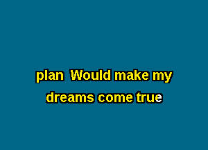 plan Would make my

dreams come true