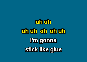 uh uh
uh uh oh uh uh

Pm gonna
stick like glue