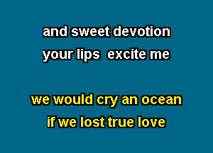 and sweet devotion

your lips excite me

we would cry an ocean
if we lost true love