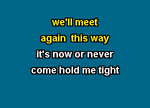 we'll meet

again this way

it's now or never
come hold me tight