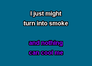Ijust might

turn into smoke