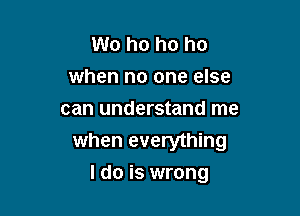 W0 ho ho ho
when no one else
can understand me
when everything

I do is wrong