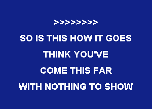 t888w'i'bb

80 IS THIS HOW IT GOES
THINK YOU'VE

COME THIS FAR
WITH NOTHING TO SHOW
