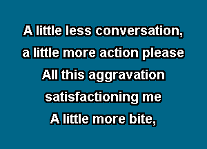 A little less conversation,
a little more action please
All this aggravation
satisfactioning me
A little more bite,