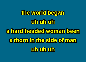 the world began
uh uh uh

a hard headed woman been
a thorn in the side of man
uh uh uh