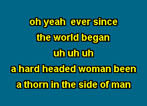oh yeah ever since

the world began
uh uh uh
a hard headed woman been
a thorn in the side of man