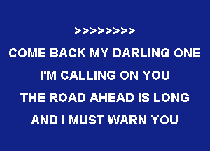 COME BACK MY DARLING ONE
I'M CALLING ON YOU
THE ROAD AHEAD IS LONG
AND I MUST WARN YOU