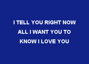 I TELL YOU RIGHT NOW
ALL I WANT YOU TO

KNOW I LOVE YOU