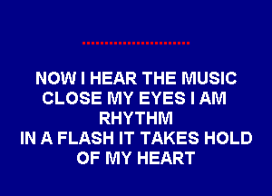 NOW I HEAR THE MUSIC
CLOSE MY EYES I AM
RHYTHM
IN A FLASH IT TAKES HOLD
OF MY HEART