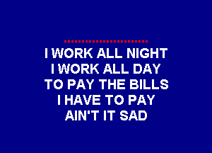 I WORK ALL NIGHT
I WORK ALL DAY

TO PAY THE BILLS
I HAVE TO PAY
AIN'T IT SAD