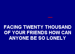FACING TWENTY THOUSAND
OF YOUR FRIENDS HOW CAN
ANYONE BE SO LONELY
