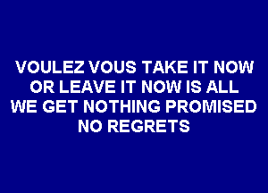 VOULEZ VOUS TAKE IT NOW
0R LEAVE IT NOW IS ALL
WE GET NOTHING PROMISED
NO REGRETS