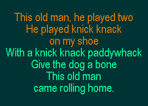 This old man, he played two
He played knick knack
on my shoe
With a knick knack paddywhack
Give the dog a bone
This old man
came rolling home.
