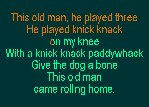 This old man, he played three
He played knick knack
on my knee
With a knick knack paddywhack
Give the dog a bone
This old man
came rolling home.