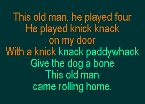 This old man, he played four
He played knick knack
on my door
With a knick knack paddywhack
Give the dog a bone
This old man
came rolling home.