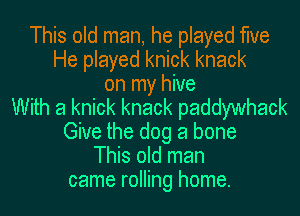 This old man, he played the
He played knick knack
on my hive
With a knick knack paddywhack
Give the dog a bone
This old man
came rolling home.