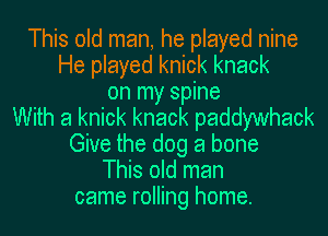 This old man, he played nine
He played knick knack
on my spine
With a knick knack paddywhack
Give the dog a bone
This old man
came rolling home.