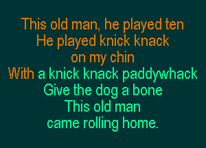 This old man, he played ten
He played knick knack
on my chin
With a knick knack paddywhack
Give the dog a bone
This old man
came rolling home.