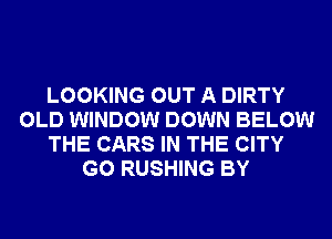 LOOKING OUT A DIRTY
OLD WINDOW DOWN BELOW
THE CARS IN THE CITY
G0 RUSHING BY