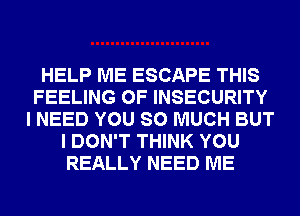 HELP ME ESCAPE THIS
FEELING 0F INSECURITY
I NEED YOU SO MUCH BUT
I DON'T THINK YOU
REALLY NEED ME