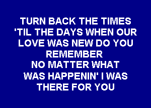 TURN BACK THE TIMES
'TIL THE DAYS WHEN OUR
LOVE WAS NEW DO YOU
REMEMBER
NO MATTER WHAT
WAS HAPPENIN' I WAS
THERE FOR YOU