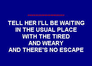 TELL HER I'LL BE WAITING
IN THE USUAL PLACE
WITH THE TIRED
AND WEARY
AND THERE'S N0 ESCAPE
