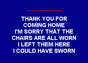 THANK YOU FOR
COMING HOME
I'M SORRY THAT THE
CHAIRS ARE ALL WORN
I LEFT THEM HERE
I COULD HAVE SWORN