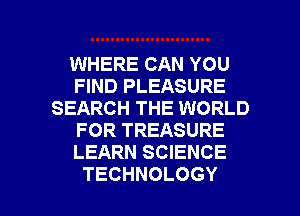 WHERE CAN YOU
FIND PLEASURE
SEARCH THE WORLD
FOR TREASURE
LEARN SCIENCE

TECHNOLOGY l