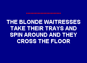 THE BLONDE WAITRESSES
TAKE THEIR TRAYS AND
SPIN AROUND AND THEY

CROSS THE FLOOR