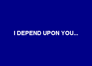 I DEPEND UPON YOU...