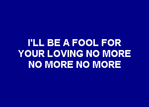 I'LL BE A FOOL FOR

YOUR LOVING NO MORE
NO MORE NO MORE