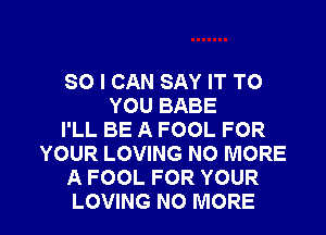 SO I CAN SAY IT TO
YOU BABE
I'LL BE A FOOL FOR
YOUR LOVING NO MORE
A FOOL FOR YOUR

LOVING NO MORE I