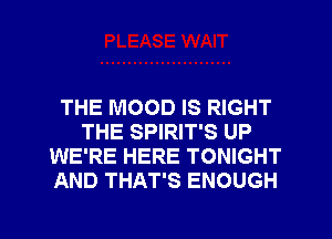 THE MOOD IS RIGHT
THE SPIRIT'S UP
WE'RE HERE TONIGHT
AND THAT'S ENOUGH