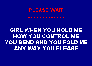 GIRL WHEN YOU HOLD ME
HOW YOU CONTROL ME
YOU BEND AND YOU FOLD ME
ANY WAY YOU PLEASE