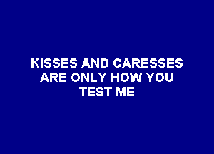 KISSES AND CARESSES

ARE ONLY HOW YOU
TEST ME