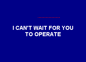 I CAN'T WAIT FOR YOU

TO OPERATE