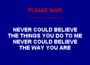 NEVER COULD BELIEVE
THE THINGS YOU DO TO ME
NEVER COULD BELIEVE
THE WAY YOU ARE