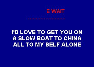 I'D LOVE TO GET YOU ON

A SLOW BOAT TO CHINA
ALL TO MY SELF ALONE