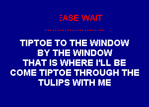 TIPTOE TO THE WINDOW
BY THE WINDOW
THAT IS WHERE I'LL BE
COME TIPTOE THROUGH THE
TULIPS WITH ME