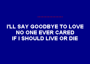 I'LL SAY GOODBYE TO LOVE
NO ONE EVER CARED
IF I SHOULD LIVE OR DIE