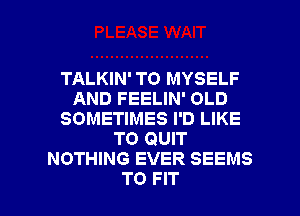 TALKIN' TO MYSELF
AND FEELIN' OLD
SOMETIMES I'D LIKE
TO QUIT
NOTHING EVER SEEMS

TO FIT l