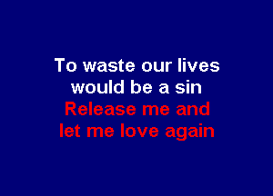 To waste our lives
would be a sin