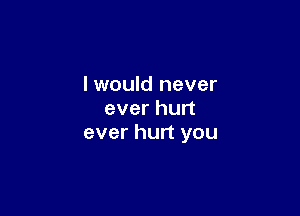 I would never

ever hurt
ever hurt you
